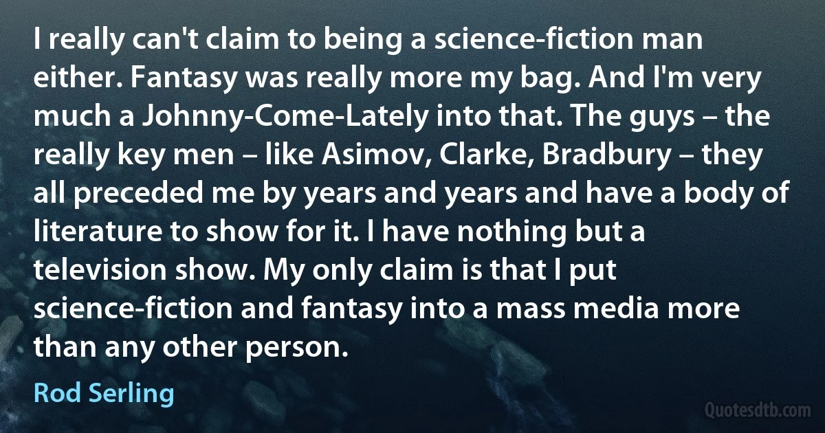 I really can't claim to being a science-fiction man either. Fantasy was really more my bag. And I'm very much a Johnny-Come-Lately into that. The guys – the really key men – like Asimov, Clarke, Bradbury – they all preceded me by years and years and have a body of literature to show for it. I have nothing but a television show. My only claim is that I put science-fiction and fantasy into a mass media more than any other person. (Rod Serling)