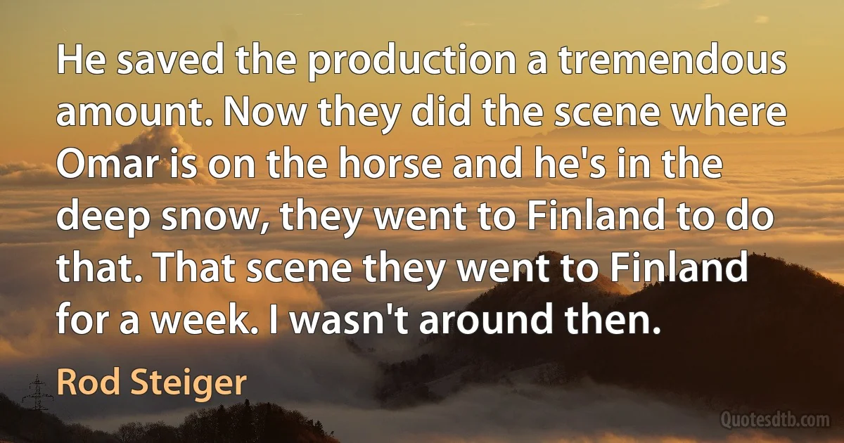 He saved the production a tremendous amount. Now they did the scene where Omar is on the horse and he's in the deep snow, they went to Finland to do that. That scene they went to Finland for a week. I wasn't around then. (Rod Steiger)