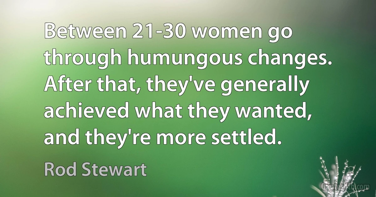 Between 21-30 women go through humungous changes. After that, they've generally achieved what they wanted, and they're more settled. (Rod Stewart)