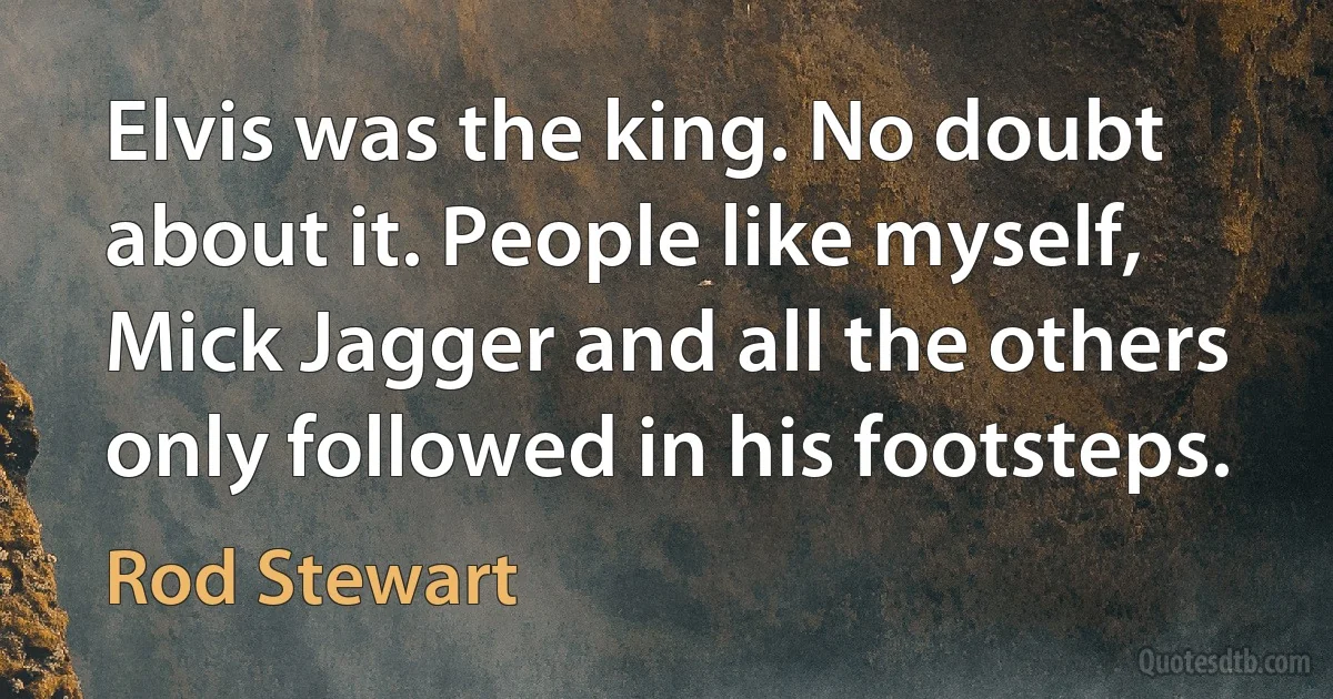 Elvis was the king. No doubt about it. People like myself, Mick Jagger and all the others only followed in his footsteps. (Rod Stewart)