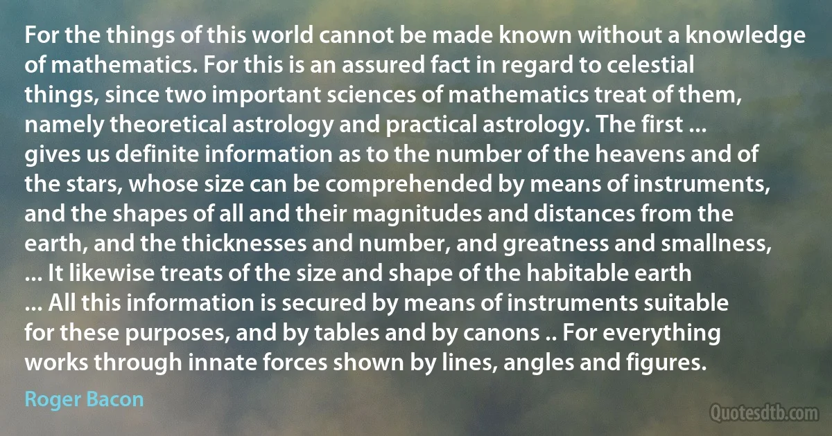 For the things of this world cannot be made known without a knowledge of mathematics. For this is an assured fact in regard to celestial things, since two important sciences of mathematics treat of them, namely theoretical astrology and practical astrology. The first ... gives us definite information as to the number of the heavens and of the stars, whose size can be comprehended by means of instruments, and the shapes of all and their magnitudes and distances from the earth, and the thicknesses and number, and greatness and smallness, ... It likewise treats of the size and shape of the habitable earth ... All this information is secured by means of instruments suitable for these purposes, and by tables and by canons .. For everything works through innate forces shown by lines, angles and figures. (Roger Bacon)