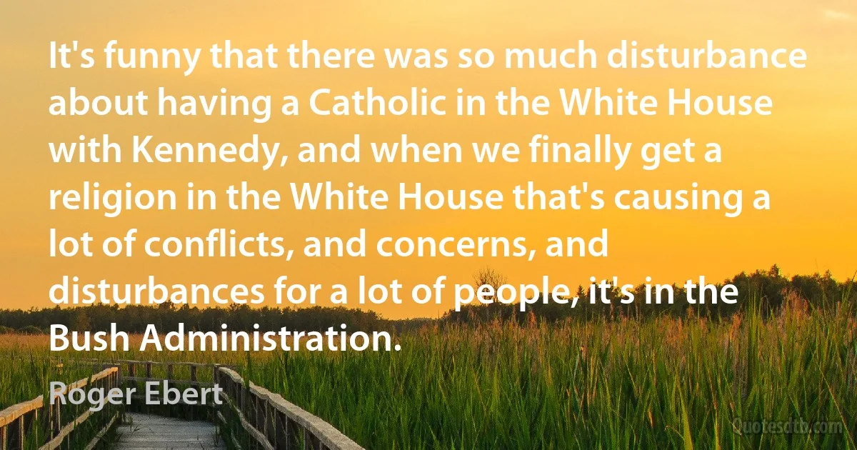 It's funny that there was so much disturbance about having a Catholic in the White House with Kennedy, and when we finally get a religion in the White House that's causing a lot of conflicts, and concerns, and disturbances for a lot of people, it's in the Bush Administration. (Roger Ebert)