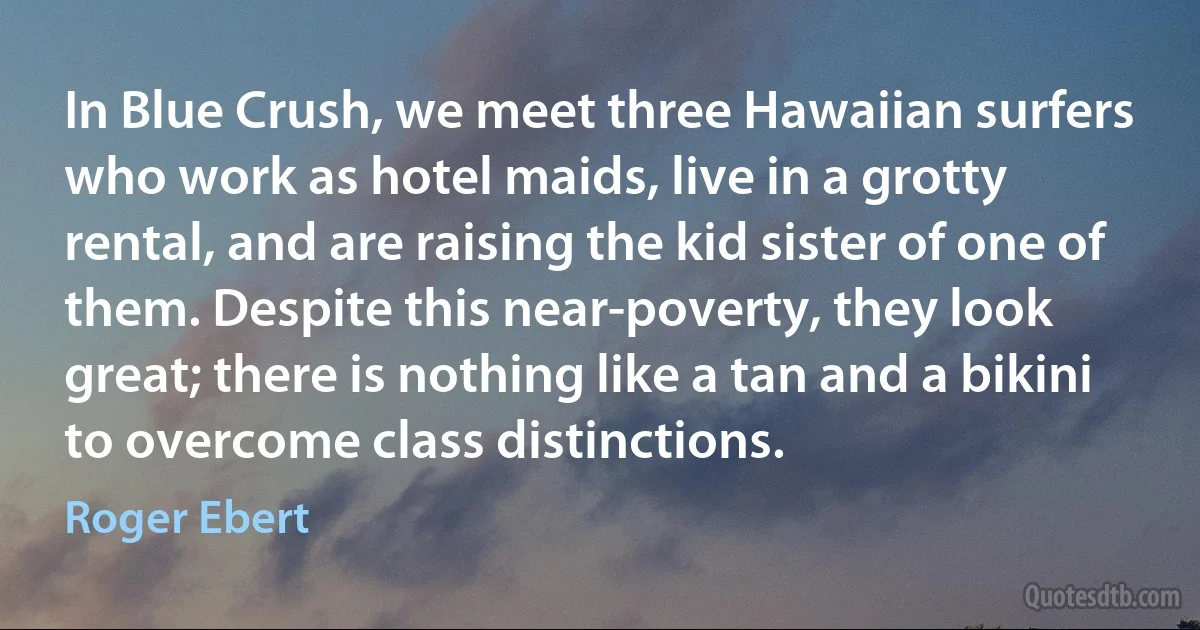 In Blue Crush, we meet three Hawaiian surfers who work as hotel maids, live in a grotty rental, and are raising the kid sister of one of them. Despite this near-poverty, they look great; there is nothing like a tan and a bikini to overcome class distinctions. (Roger Ebert)