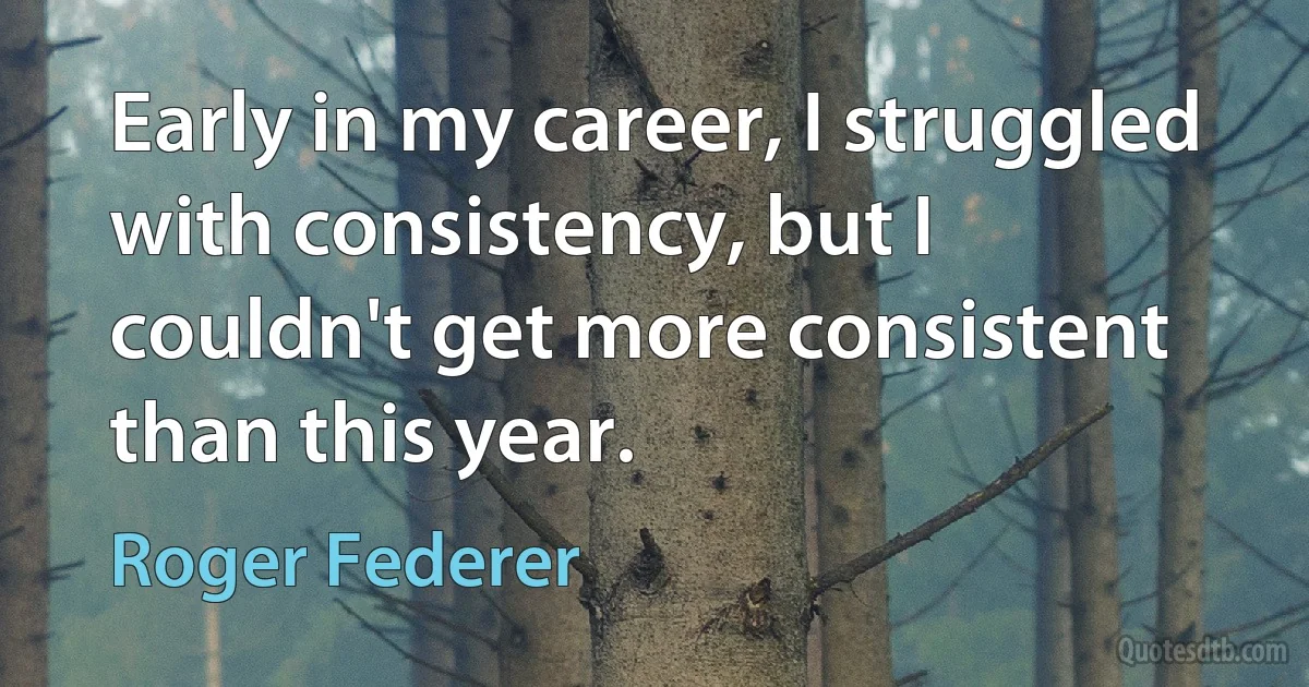 Early in my career, I struggled with consistency, but I couldn't get more consistent than this year. (Roger Federer)