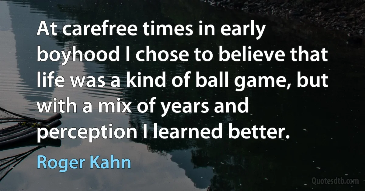 At carefree times in early boyhood I chose to believe that life was a kind of ball game, but with a mix of years and perception I learned better. (Roger Kahn)