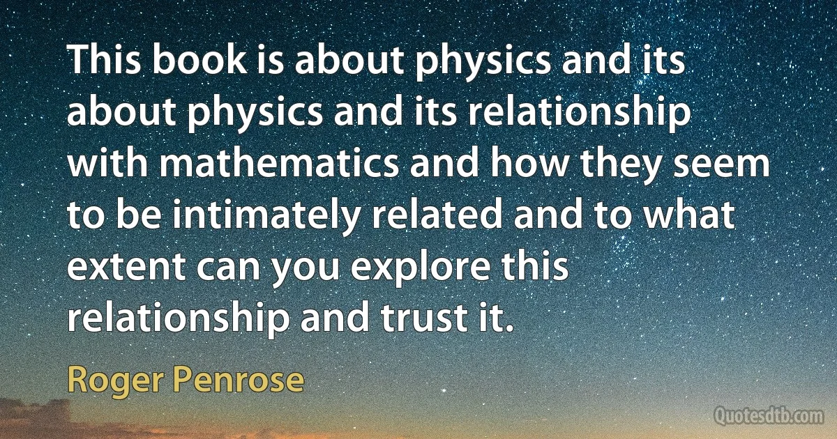 This book is about physics and its about physics and its relationship with mathematics and how they seem to be intimately related and to what extent can you explore this relationship and trust it. (Roger Penrose)