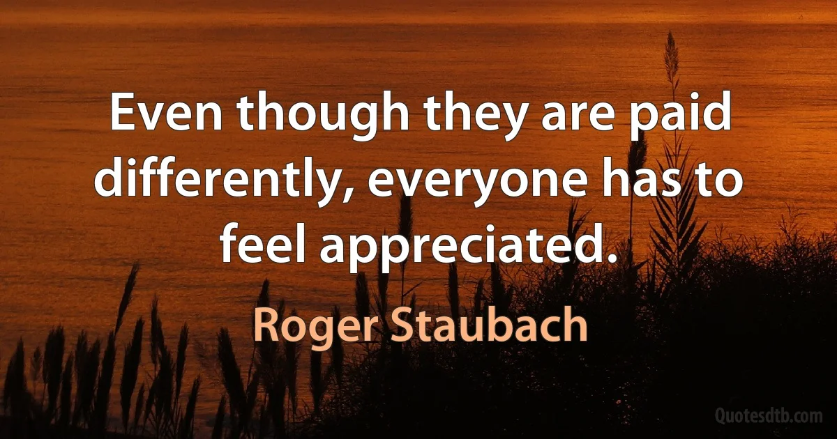 Even though they are paid differently, everyone has to feel appreciated. (Roger Staubach)