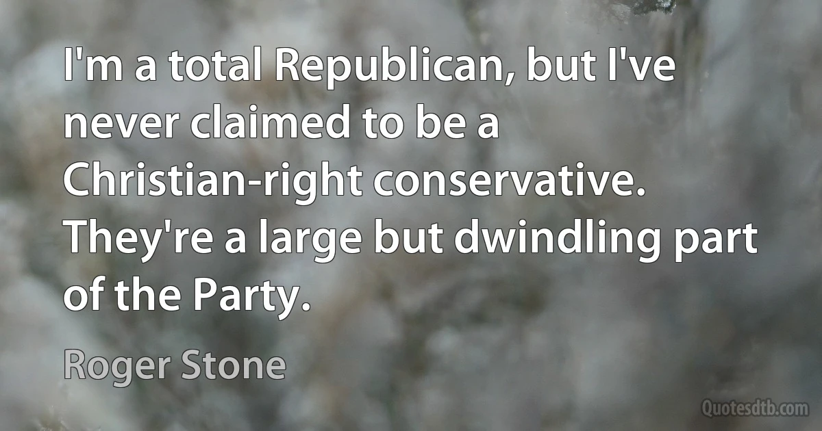 I'm a total Republican, but I've never claimed to be a Christian-right conservative. They're a large but dwindling part of the Party. (Roger Stone)