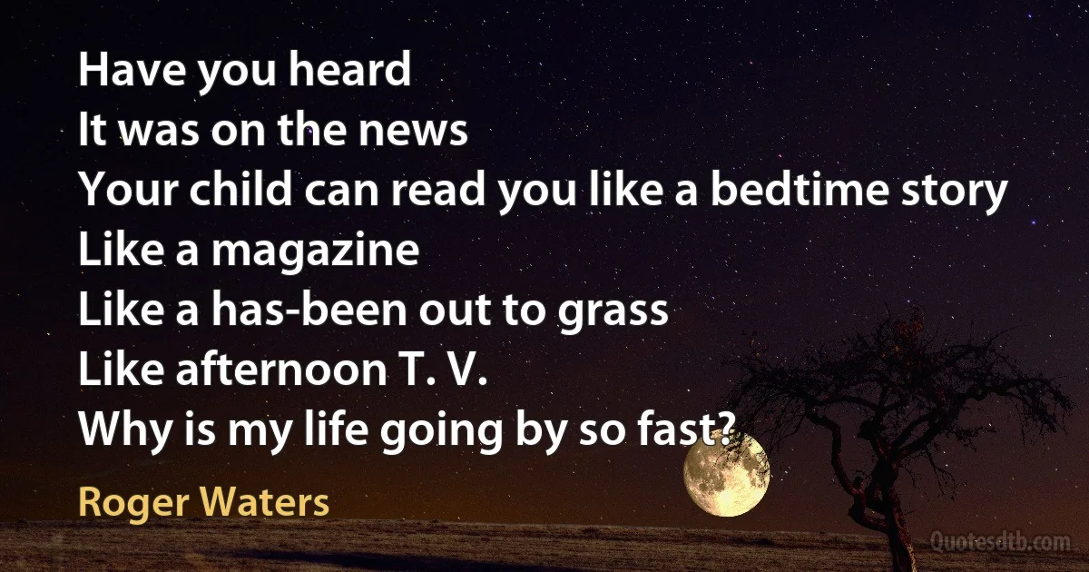 Have you heard
It was on the news
Your child can read you like a bedtime story
Like a magazine
Like a has-been out to grass
Like afternoon T. V.
Why is my life going by so fast? (Roger Waters)