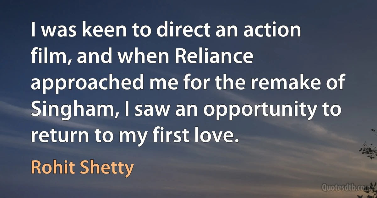 I was keen to direct an action film, and when Reliance approached me for the remake of Singham, I saw an opportunity to return to my first love. (Rohit Shetty)