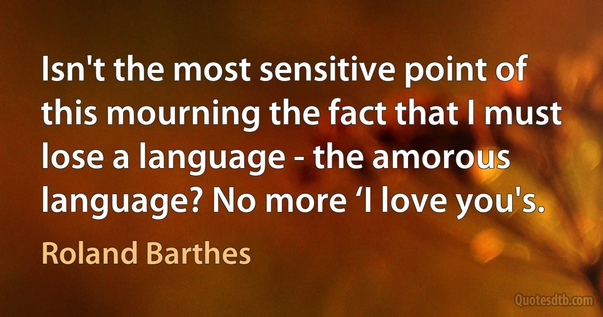 Isn't the most sensitive point of this mourning the fact that I must lose a language - the amorous language? No more ‘I love you's. (Roland Barthes)