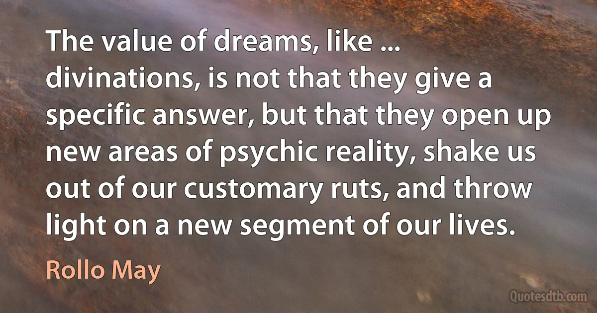 The value of dreams, like ... divinations, is not that they give a specific answer, but that they open up new areas of psychic reality, shake us out of our customary ruts, and throw light on a new segment of our lives. (Rollo May)