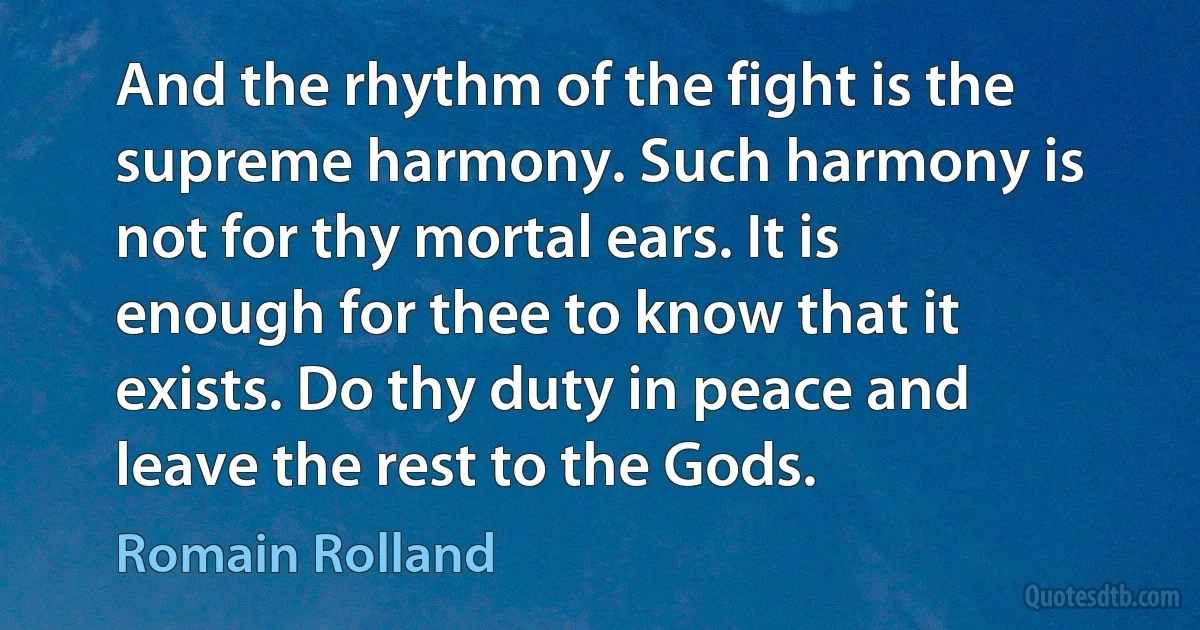 And the rhythm of the fight is the supreme harmony. Such harmony is not for thy mortal ears. It is enough for thee to know that it exists. Do thy duty in peace and leave the rest to the Gods. (Romain Rolland)