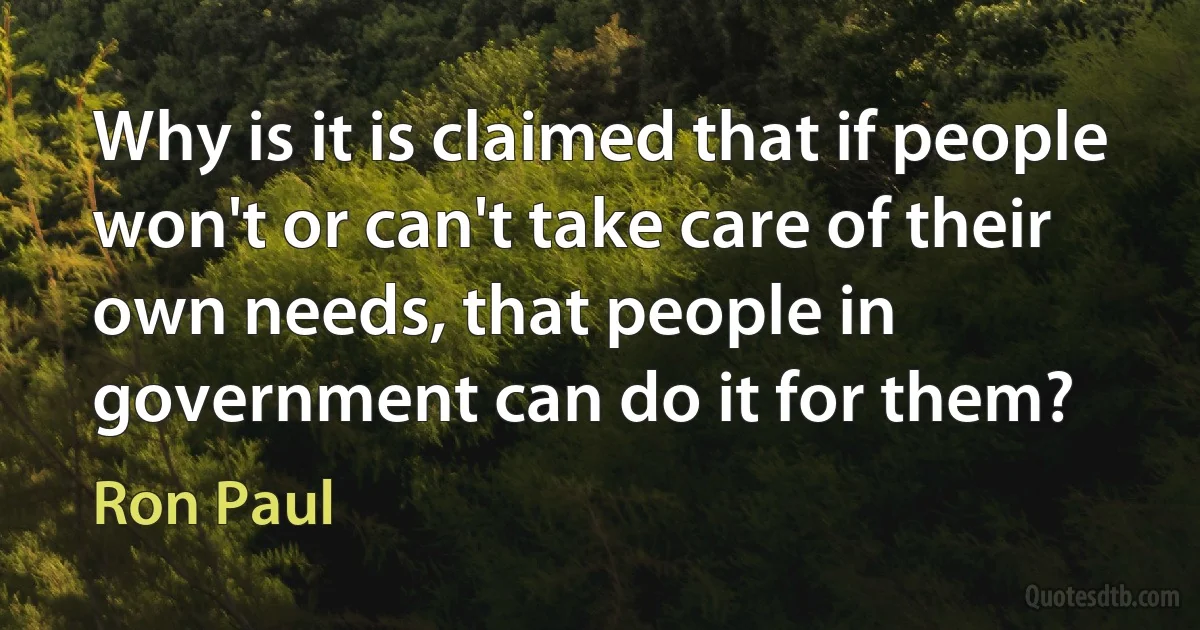 Why is it is claimed that if people won't or can't take care of their own needs, that people in government can do it for them? (Ron Paul)