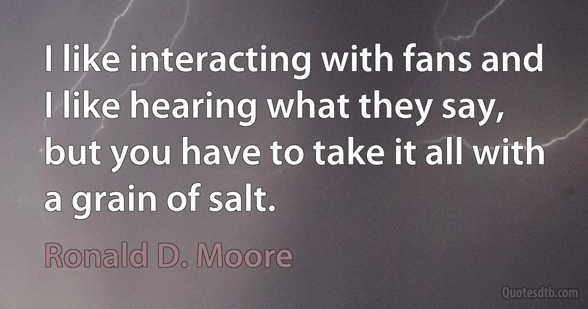 I like interacting with fans and I like hearing what they say, but you have to take it all with a grain of salt. (Ronald D. Moore)