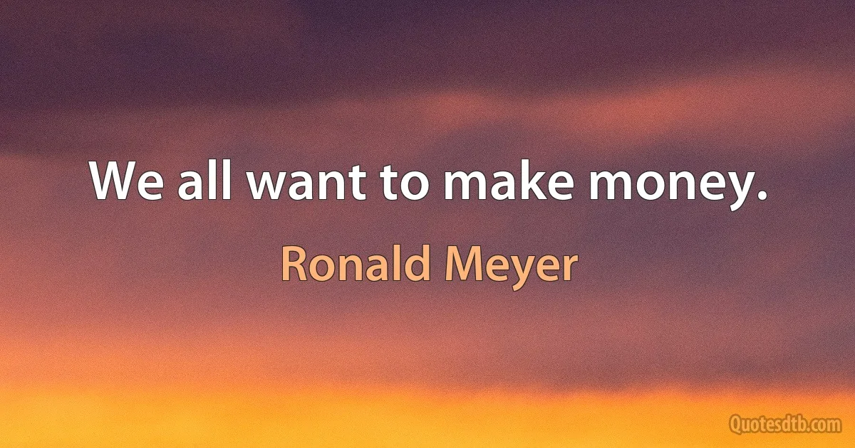 We all want to make money. (Ronald Meyer)