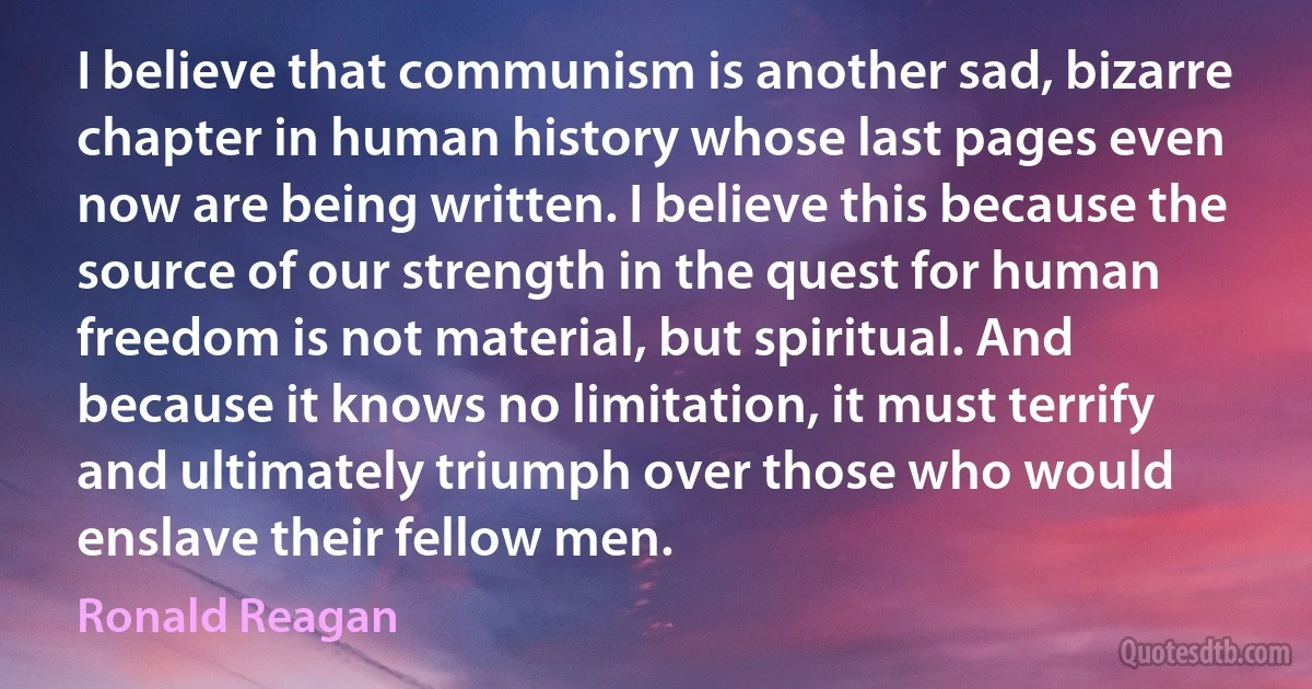 I believe that communism is another sad, bizarre chapter in human history whose last pages even now are being written. I believe this because the source of our strength in the quest for human freedom is not material, but spiritual. And because it knows no limitation, it must terrify and ultimately triumph over those who would enslave their fellow men. (Ronald Reagan)