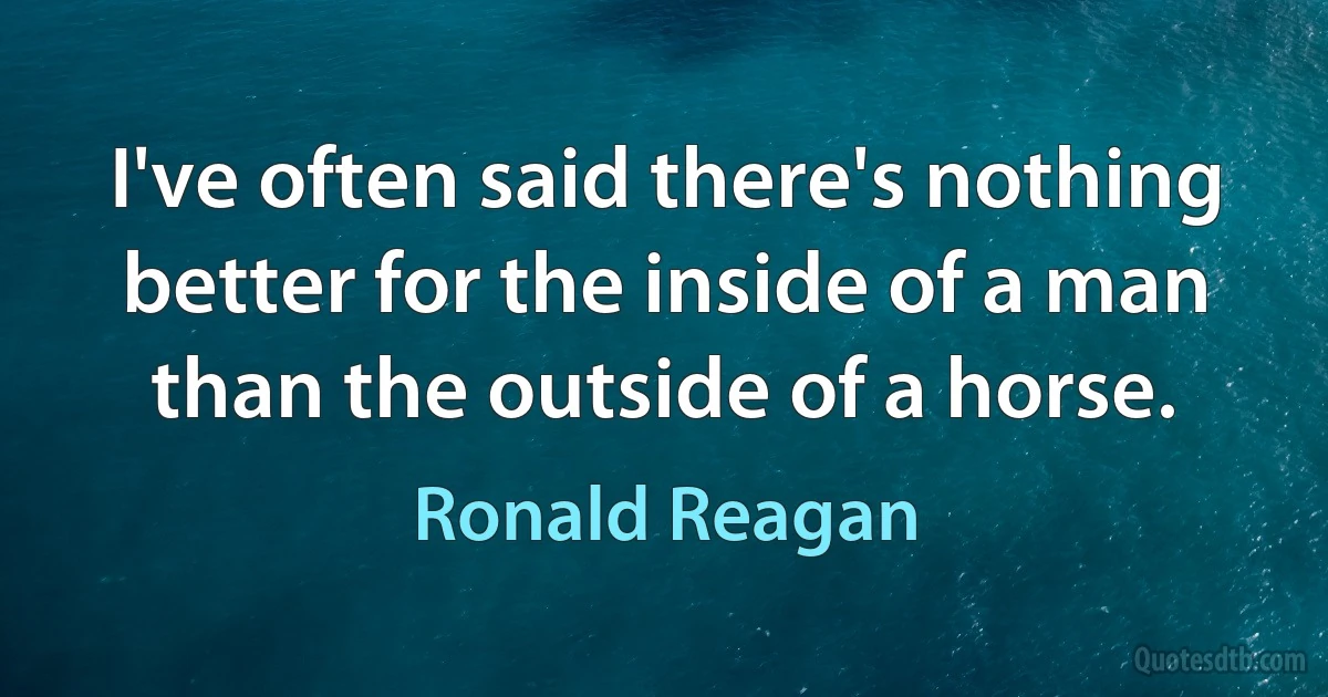 I've often said there's nothing better for the inside of a man than the outside of a horse. (Ronald Reagan)