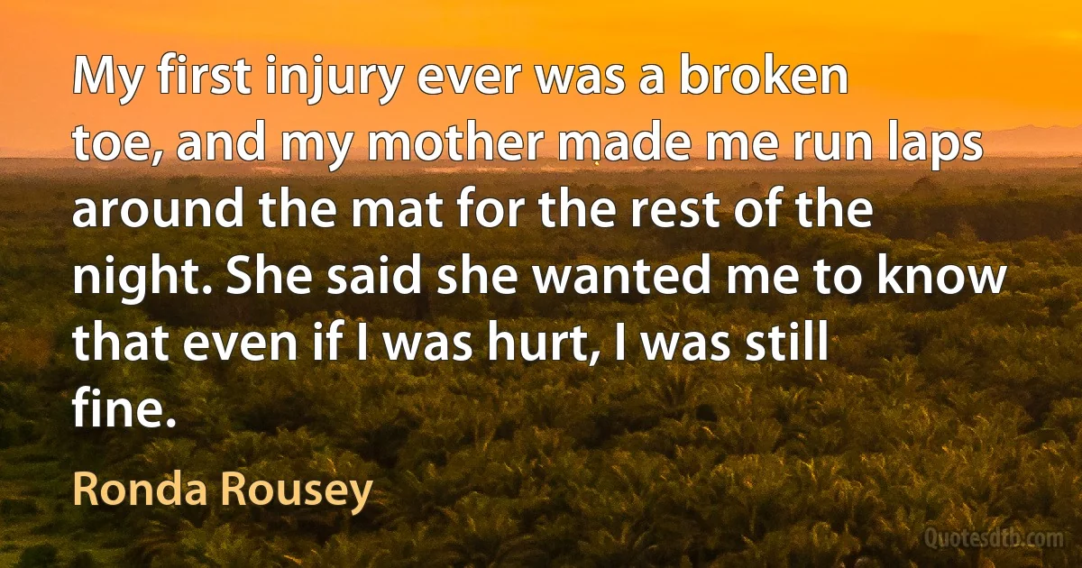 My first injury ever was a broken toe, and my mother made me run laps around the mat for the rest of the night. She said she wanted me to know that even if I was hurt, I was still fine. (Ronda Rousey)