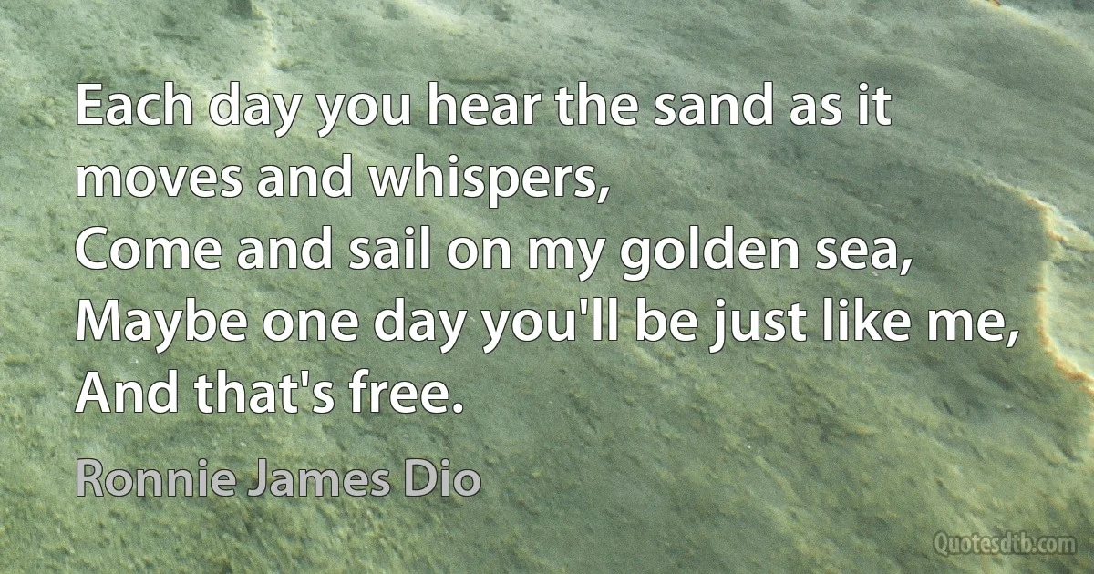 Each day you hear the sand as it moves and whispers,
Come and sail on my golden sea,
Maybe one day you'll be just like me,
And that's free. (Ronnie James Dio)