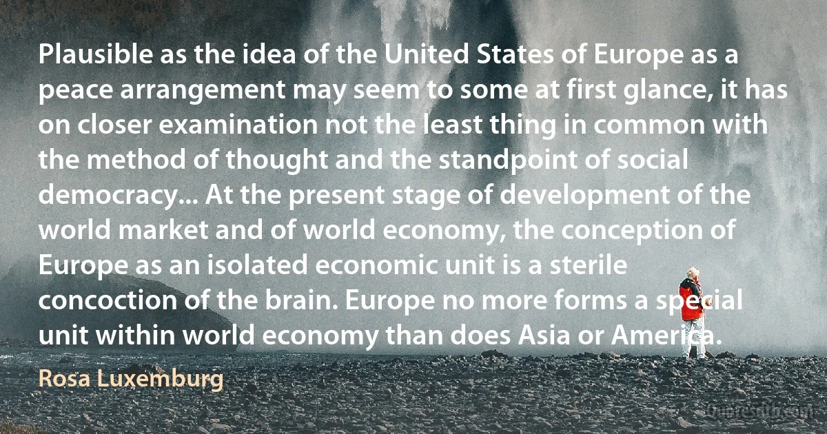 Plausible as the idea of the United States of Europe as a peace arrangement may seem to some at first glance, it has on closer examination not the least thing in common with the method of thought and the standpoint of social democracy... At the present stage of development of the world market and of world economy, the conception of Europe as an isolated economic unit is a sterile concoction of the brain. Europe no more forms a special unit within world economy than does Asia or America. (Rosa Luxemburg)