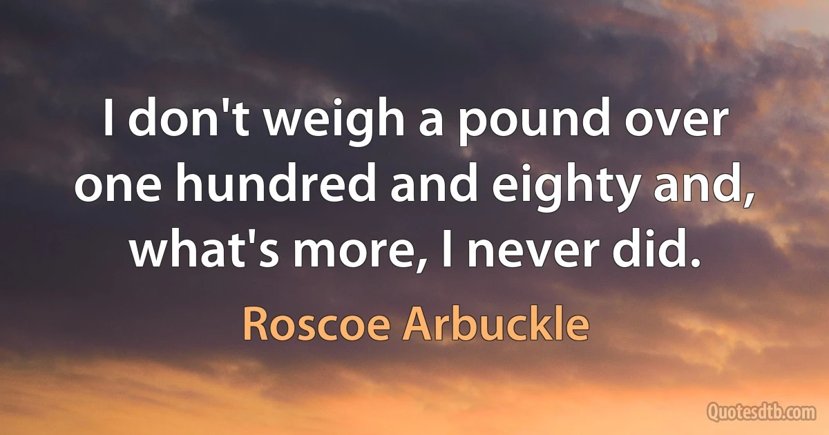 I don't weigh a pound over one hundred and eighty and, what's more, I never did. (Roscoe Arbuckle)