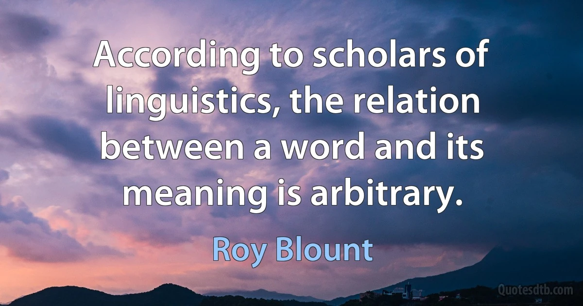 According to scholars of linguistics, the relation between a word and its meaning is arbitrary. (Roy Blount)