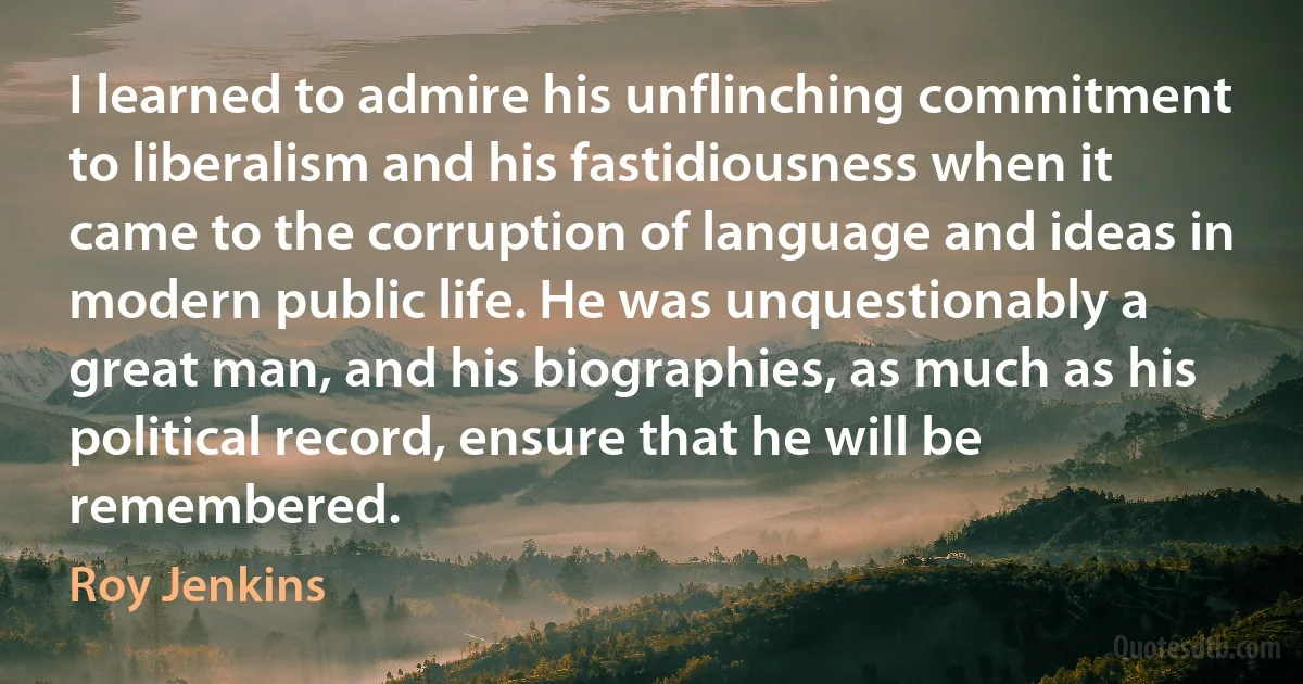 I learned to admire his unflinching commitment to liberalism and his fastidiousness when it came to the corruption of language and ideas in modern public life. He was unquestionably a great man, and his biographies, as much as his political record, ensure that he will be remembered. (Roy Jenkins)