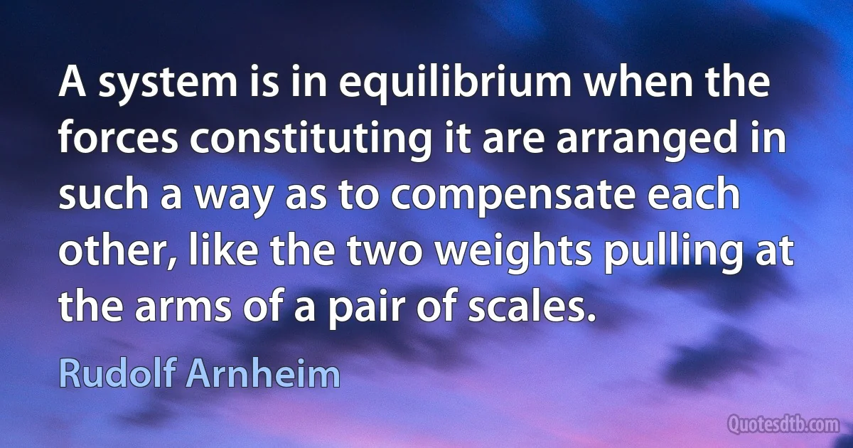 A system is in equilibrium when the forces constituting it are arranged in such a way as to compensate each other, like the two weights pulling at the arms of a pair of scales. (Rudolf Arnheim)