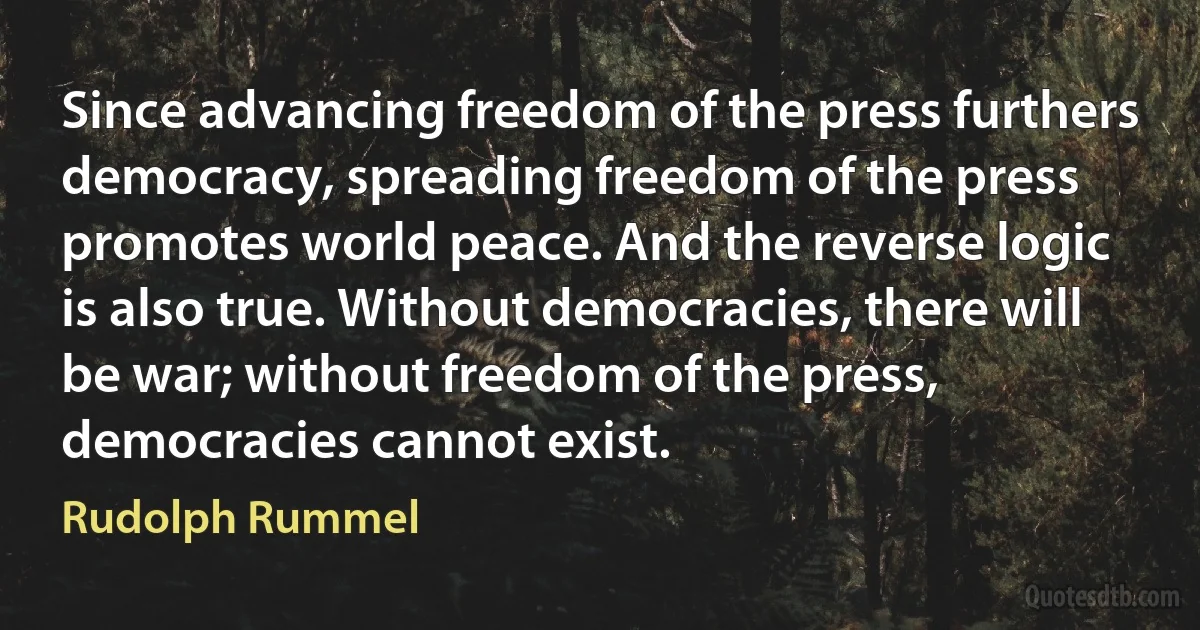 Since advancing freedom of the press furthers democracy, spreading freedom of the press promotes world peace. And the reverse logic is also true. Without democracies, there will be war; without freedom of the press, democracies cannot exist. (Rudolph Rummel)