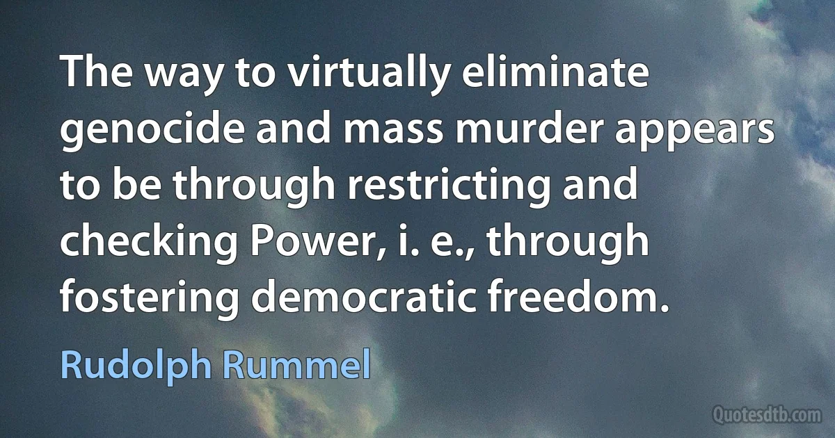 The way to virtually eliminate genocide and mass murder appears to be through restricting and checking Power, i. e., through fostering democratic freedom. (Rudolph Rummel)