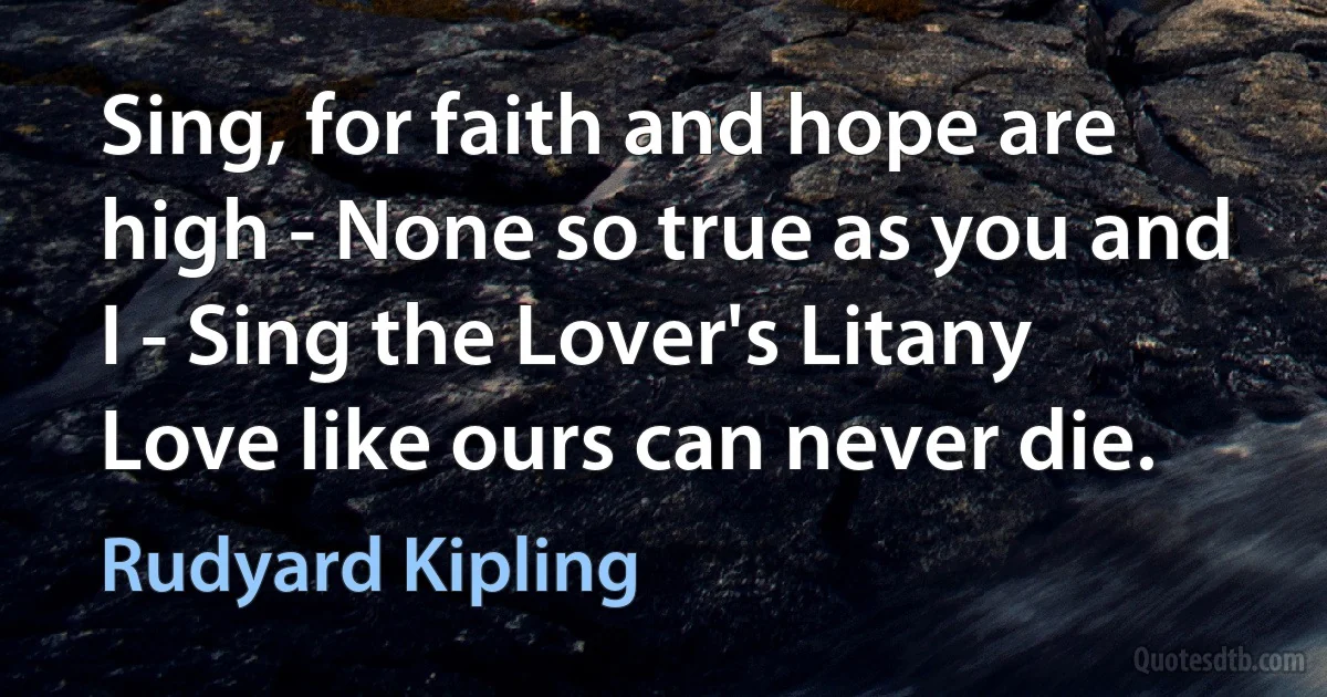 Sing, for faith and hope are high - None so true as you and I - Sing the Lover's Litany Love like ours can never die. (Rudyard Kipling)