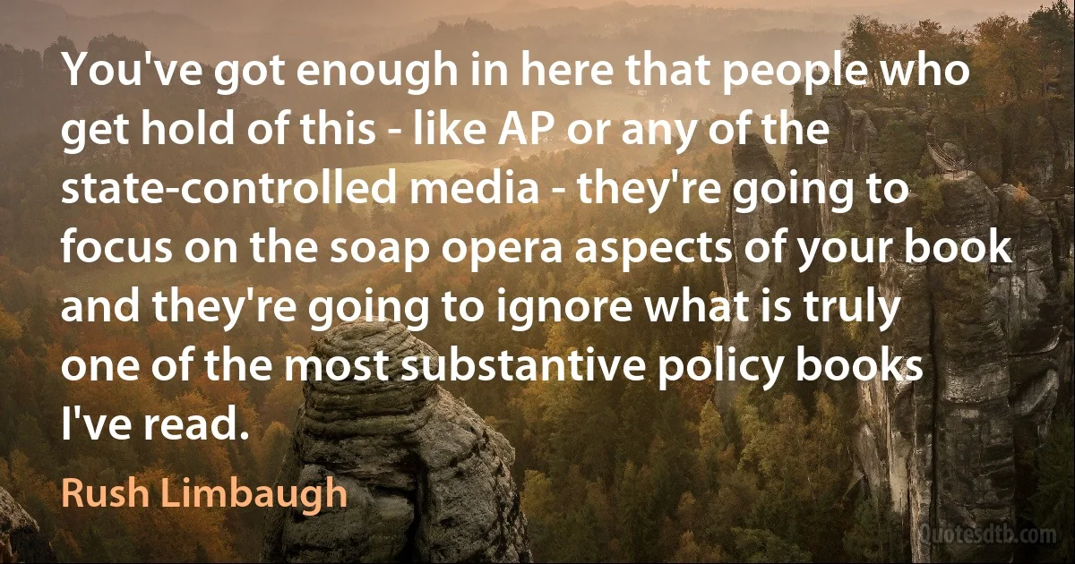 You've got enough in here that people who get hold of this - like AP or any of the state-controlled media - they're going to focus on the soap opera aspects of your book and they're going to ignore what is truly one of the most substantive policy books I've read. (Rush Limbaugh)