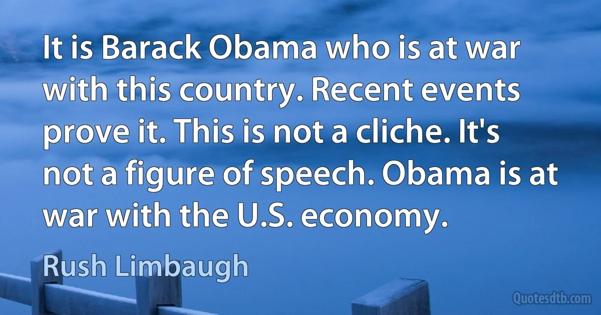 It is Barack Obama who is at war with this country. Recent events prove it. This is not a cliche. It's not a figure of speech. Obama is at war with the U.S. economy. (Rush Limbaugh)