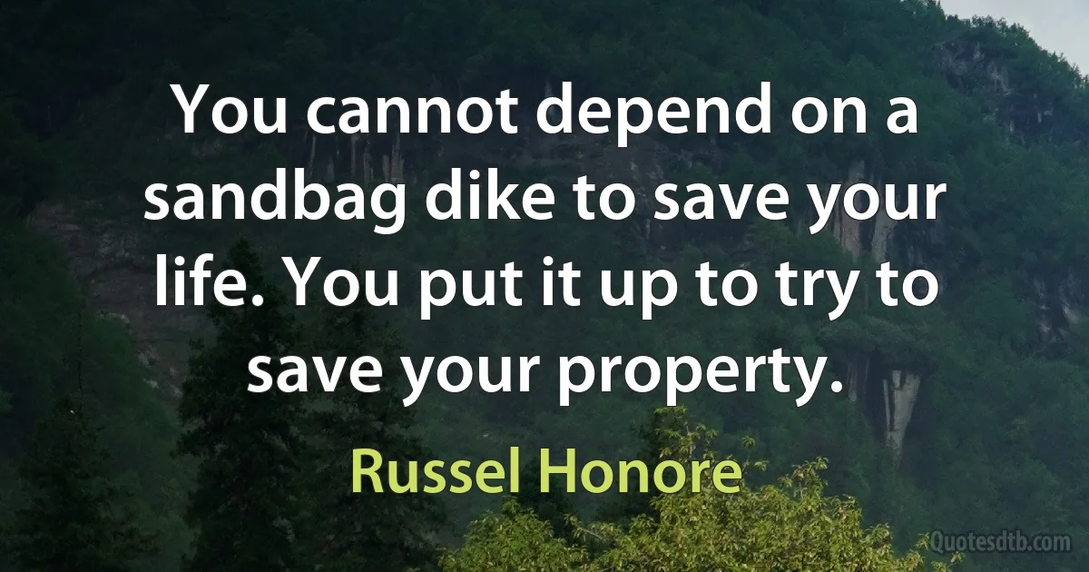 You cannot depend on a sandbag dike to save your life. You put it up to try to save your property. (Russel Honore)