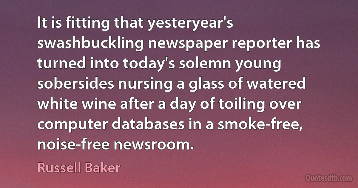 It is fitting that yesteryear's swashbuckling newspaper reporter has turned into today's solemn young sobersides nursing a glass of watered white wine after a day of toiling over computer databases in a smoke-free, noise-free newsroom. (Russell Baker)