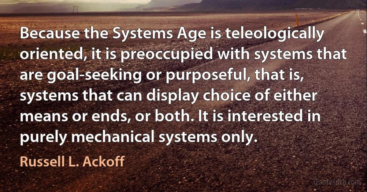 Because the Systems Age is teleologically oriented, it is preoccupied with systems that are goal-seeking or purposeful, that is, systems that can display choice of either means or ends, or both. It is interested in purely mechanical systems only. (Russell L. Ackoff)