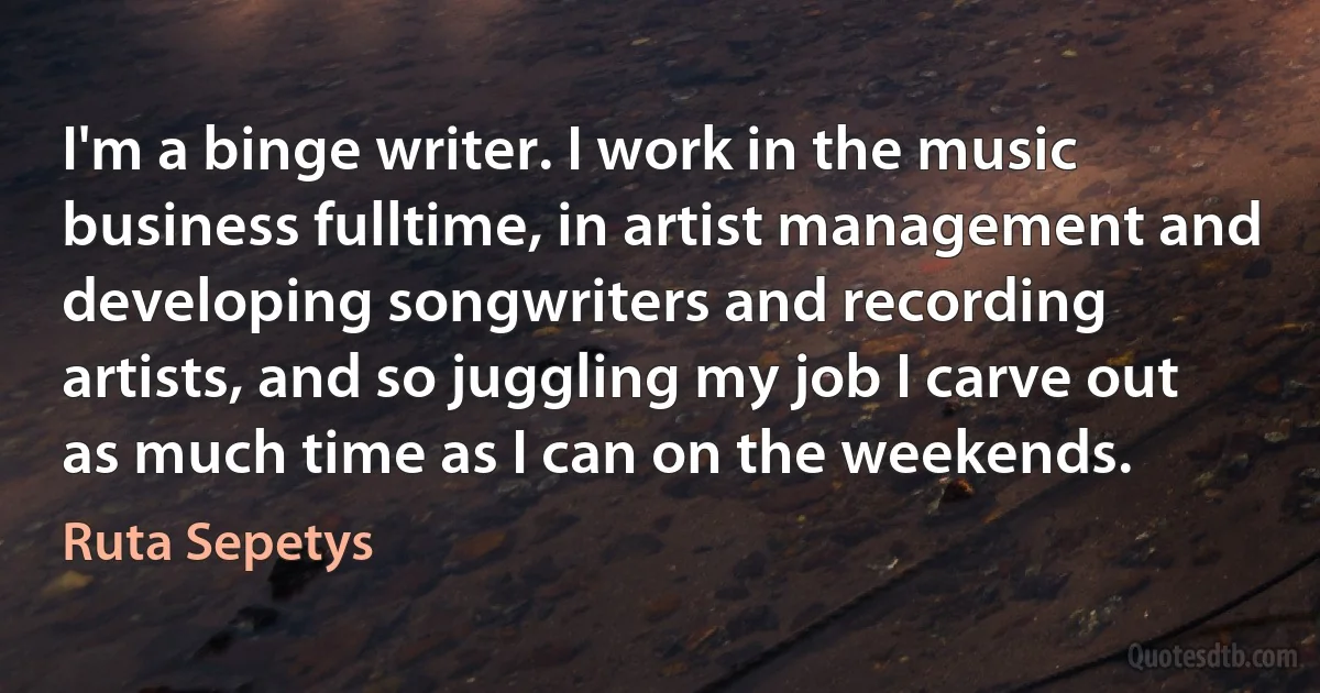 I'm a binge writer. I work in the music business fulltime, in artist management and developing songwriters and recording artists, and so juggling my job I carve out as much time as I can on the weekends. (Ruta Sepetys)