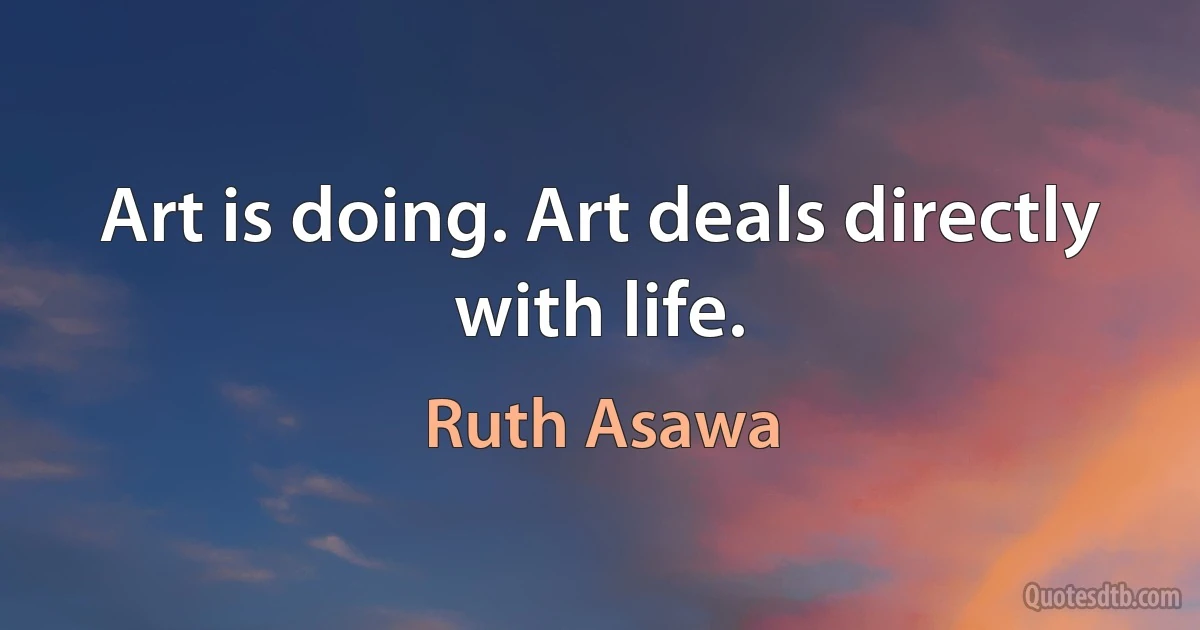 Art is doing. Art deals directly with life. (Ruth Asawa)