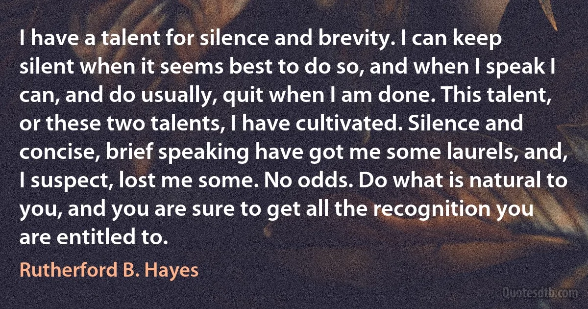 I have a talent for silence and brevity. I can keep silent when it seems best to do so, and when I speak I can, and do usually, quit when I am done. This talent, or these two talents, I have cultivated. Silence and concise, brief speaking have got me some laurels, and, I suspect, lost me some. No odds. Do what is natural to you, and you are sure to get all the recognition you are entitled to. (Rutherford B. Hayes)