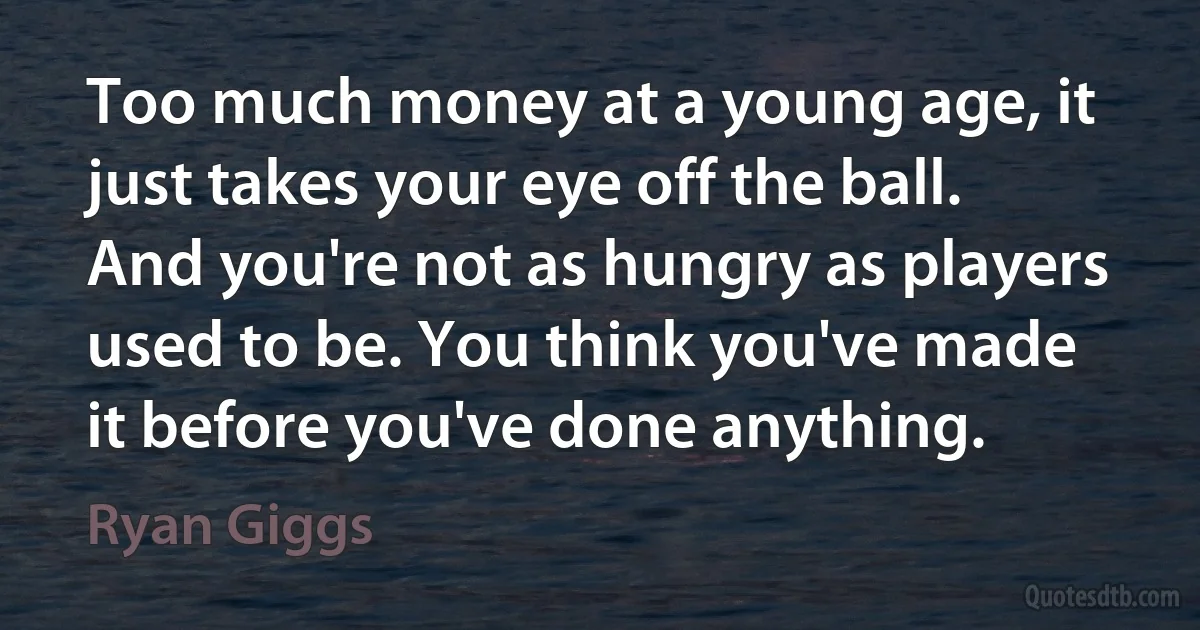 Too much money at a young age, it just takes your eye off the ball. And you're not as hungry as players used to be. You think you've made it before you've done anything. (Ryan Giggs)