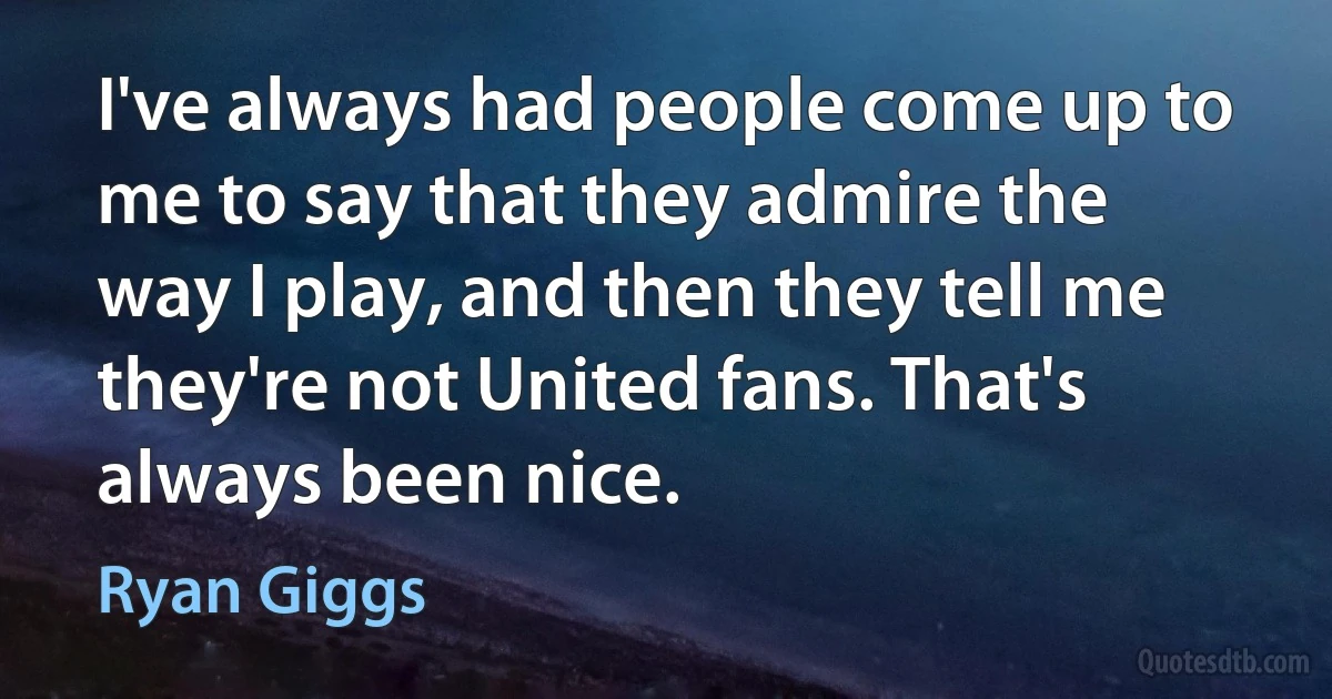 I've always had people come up to me to say that they admire the way I play, and then they tell me they're not United fans. That's always been nice. (Ryan Giggs)