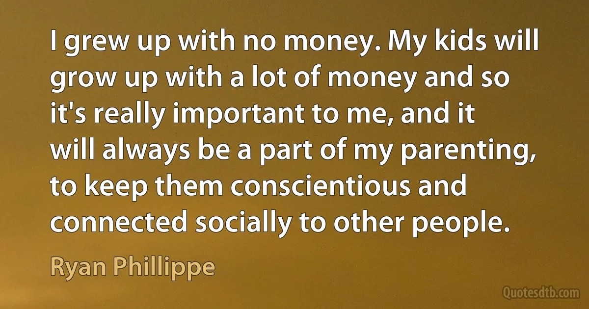 I grew up with no money. My kids will grow up with a lot of money and so it's really important to me, and it will always be a part of my parenting, to keep them conscientious and connected socially to other people. (Ryan Phillippe)