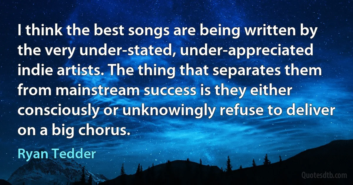 I think the best songs are being written by the very under-stated, under-appreciated indie artists. The thing that separates them from mainstream success is they either consciously or unknowingly refuse to deliver on a big chorus. (Ryan Tedder)