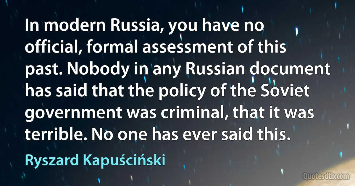 In modern Russia, you have no official, formal assessment of this past. Nobody in any Russian document has said that the policy of the Soviet government was criminal, that it was terrible. No one has ever said this. (Ryszard Kapuściński)