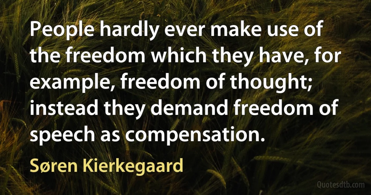 People hardly ever make use of the freedom which they have, for example, freedom of thought; instead they demand freedom of speech as compensation. (Søren Kierkegaard)