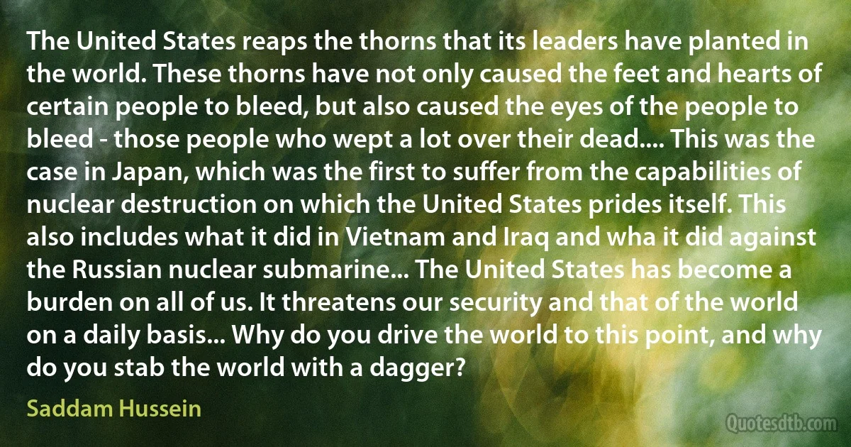 The United States reaps the thorns that its leaders have planted in the world. These thorns have not only caused the feet and hearts of certain people to bleed, but also caused the eyes of the people to bleed - those people who wept a lot over their dead.... This was the case in Japan, which was the first to suffer from the capabilities of nuclear destruction on which the United States prides itself. This also includes what it did in Vietnam and Iraq and wha it did against the Russian nuclear submarine... The United States has become a burden on all of us. It threatens our security and that of the world on a daily basis... Why do you drive the world to this point, and why do you stab the world with a dagger? (Saddam Hussein)