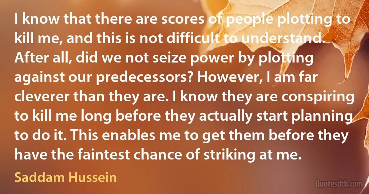 I know that there are scores of people plotting to kill me, and this is not difficult to understand. After all, did we not seize power by plotting against our predecessors? However, I am far cleverer than they are. I know they are conspiring to kill me long before they actually start planning to do it. This enables me to get them before they have the faintest chance of striking at me. (Saddam Hussein)