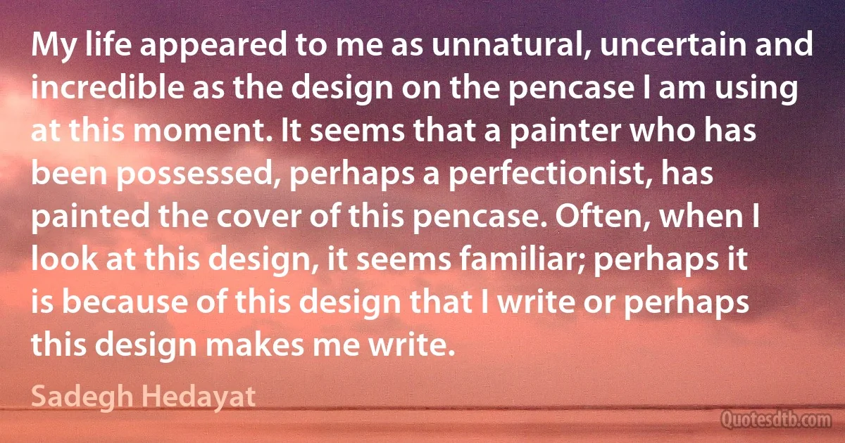 My life appeared to me as unnatural, uncertain and incredible as the design on the pencase I am using at this moment. It seems that a painter who has been possessed, perhaps a perfectionist, has painted the cover of this pencase. Often, when I look at this design, it seems familiar; perhaps it is because of this design that I write or perhaps this design makes me write. (Sadegh Hedayat)