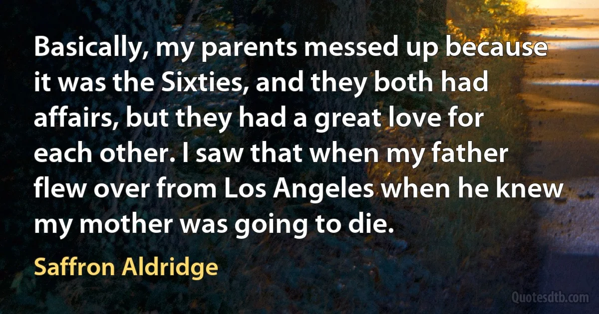 Basically, my parents messed up because it was the Sixties, and they both had affairs, but they had a great love for each other. I saw that when my father flew over from Los Angeles when he knew my mother was going to die. (Saffron Aldridge)